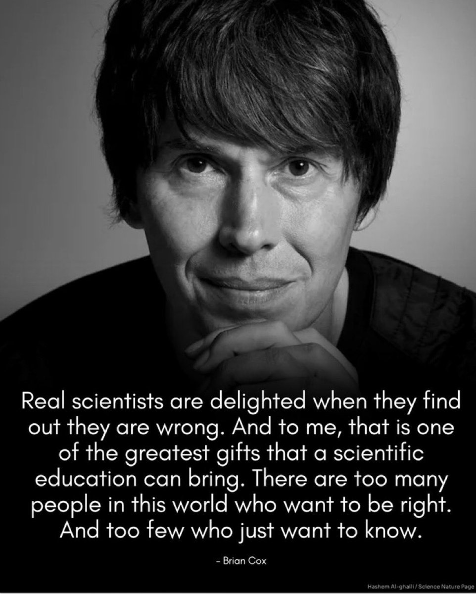 Real scientists are delighted when they find out they are wrong. And to me, that is one of the greatest gifts that a scientific education can bring. There are too many people in this world who want to be right.
And too few who just want to know.
- Brian Cox