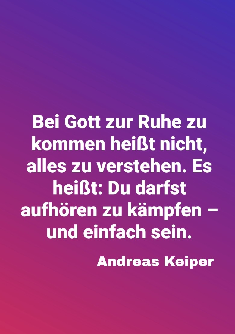 Bei Gott zur Ruhe zu kommen heißt nicht, alles zu verstehen. Es heißt: Du darfst aufhören zu kämpfen – und einfach sein.

Andreas Keiper