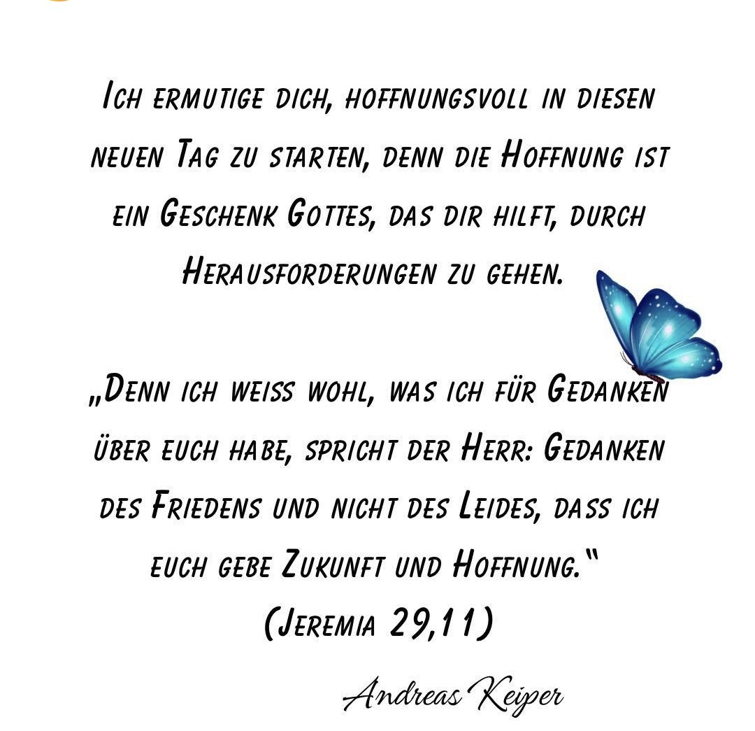 ICH ERMUTIGE DICH, HOFFNUNGSVOLL IN DIESEN NEUEN TAG ZU STARTEN, DENN DIE HOFFNUNG IST EIN GESCHENK GOTTES, DAS DIR HILFT, DURCH HERAUSFORDERUNGEN ZU GEHEN.

„DENN ICH WEISS WOHL, WAS ICH FÜR GEDANKEN ÜBER EUCH HABE, SPRICHT der Herr: GEDANKEN DES FRIEDENS UND NICHT DES LEIDES,