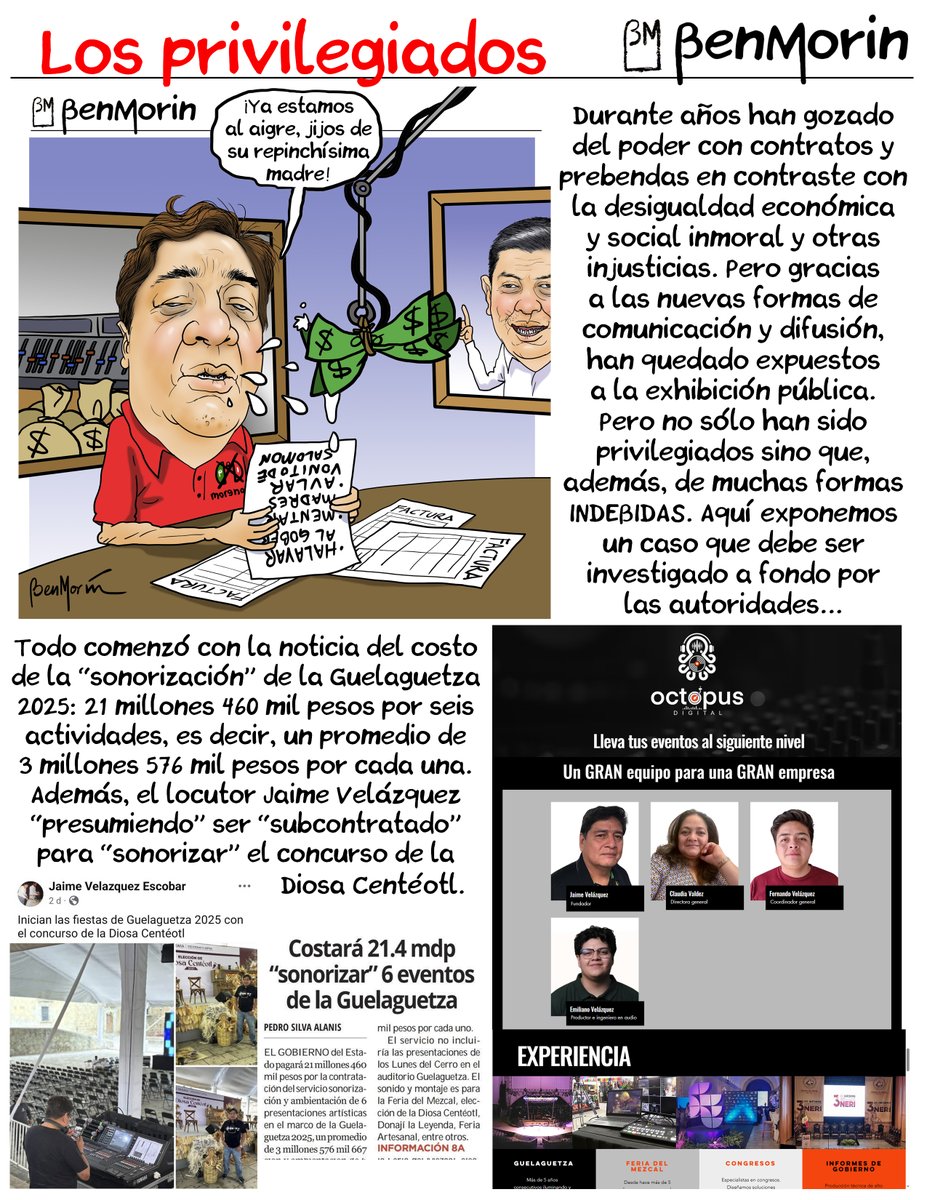 benmorinmx's tweet photo. Los privilegiados
*
Para la Guelaguetza 2025, el gobierno de #Oaxaca gastó 21 millones 460 mil pesos para la “sonorización” de 6 actividades, es decir, la renta de equipos de audio y sus operadores. La empresa “ganadora” de la licitación fue “Promotora de Eventos y Artistas Rowen S.A. de C.V.”, pero en los escenarios y actividades programadas aparecieron otras empresas y particulares proveyendo los servicios.
***
Al menos Octopus Digital Audio y Vídeo, del locutor Jaime Velázquez, y Winners Oaxaca, de Adrián Jara, sobrino del gobernador Salomón Jara, mostraron evidencia fotográfica de estar prestando los servicios de sonorización que, se supone, debió cubrir la empresa “Promotora de Eventos y Artistas Rowen S.A. de C.V.”.
***
LAS LEYES PROHÍBEN cualquier tipo de subcontratación con contratos de empresas con los gobiernos. Las empresas contratadas deben contar con todo el personal humano capacitado y los recursos técnicos y materiales, equipos y en algunos casos infraestructura, para prestar los servicios requeridos. Tampoco se permiten subarrendamientos. En este caso, si “Promotora de Eventos y Artistas Rowen S.A. de C.V.” firma el contrato (hasta el momento oculto a la luz pública), está obligada a proveer el servicio y el capital humano.
***
No hay evidencia pública del contrato con “Promotora de Eventos y Artistas Rowen S.A. de C.V.”. Tampoco hay evidencia pública de la existencia de la empresa (página web, dirección, RFC, ni siquiera de un logotipo empresarial). Tampoco hay evidencia de Jaime Velázquez ni de Adrián Jara como empleados de la empresa ni de su alta en el IMSS ni otras prestaciones de Ley.
***
Otra probable irregularidad es que, en promedio, por cada una de las 6 actividades “sonorizadas” por 21.4 millones de pesos, el gobierno de Salomón Jara pagó alrededor de 3 millones 576 mil pesos. En promedio, el servicio se consigue entre 150 mil y hasta los 500 mil pesos. Es decir, que el gobierno de Oaxaca contrató los servicios con un sobreprecio con un excedente de 3 millones de pesos o más por cada uno; unos 12 millones de pesos "extras".
*
Promotora de Eventos y Artistas Rowen NO EXISTE, pero tampoco existe jurídicamente Octopus Digital Audio y Vídeo.
*
En el afán de investigar si existe algún contrato y, a su vez, la subcontratación de Octopus Digital Audio y Vídeo y/o Octopus Audio y Vídeo, no encontramos evidencia de un RFC de la persona moral correspondiente a la empresa familiar de Jaime Velázquez. Únicamente encontramos la página oficial de la empresa, en la que se hace pública la información del “equipo empresarial”: Jaime Velázquez como “fundador”, su esposa Claudia Valdez como “directora general”, sus hijos Fernando Velázquez, “coordinador general”, y Emiliano Velázquez como “productor e ingeniero de sonido”. También, en la página de Facebook de “Claudia Valdez Flores”,  aparece como “Directora General de Octopus Audio y Vídeo”.
***
En la págin web de Octopus Audio y Vídeo publica evidencia fotográfica de haber participado como empresa prestando servicios a la Guelaguetza (“Más de 5 años iluminado y sonorizando la máxima fiesta de Oaxaca”) y la Feria del Mezcal (“Más de 5 años nos encargamos de iluminación, sonido y montaje”). *Estos contratos son algunos de los que estamos investigando, quién los firmó y bajo qué condiciones fiscales.
***
Hasta aquí, hay evidencia de:
*
1. La existencia de Octopus Digital Audio y Vídeo y/o Octopus Audio y Vídeo, y de la empresa asegurando haber sido contratada para, por lo menos, la Guelaguetza “desde hace más de 5 años” y la Feria del Mezcal. Además, según su página web, “se especializan en congresos e informes de gobierno”.
*
2. La inexistencia de Octopus Digital Audio y Vídeo y/o Octopus Audio y Vídeo como empresa legalmente constituida ni de un RFC de persona moral correspondiente ni de contratos con el gobierno formales o oficiales.
*
3. De la representación irregular de Claudia Valdez Flores como “directora general” de Octopus Digital Audio y Vídeo y/o Octopus Audio y Vídeo, firmando y facturando como persona física, contratos obtenidos con el gobierno.
*
4. De la opacidad del gobierno de Oaxaca actual, que no hace públicos contratos ni detalles fiscales de sus contratos y licitaciones, ni de la inspección y verificación del cumplimiento de las condiciones y especificaciones técnicas requeridas en las licitaciones a las empresas contratadas. Tampoco, de las actas de cumplimiento de los servicios contratados (necesarias para los pagos de los servicios de los contratos a los prestadores contratados).
*
Gobierno opaco, ¿negocios y contratos chuecos?
*
En el gobierno anterior, por lo menos se hacían públicos algunos contratos, con las irregularidades evidentes en las pruebas presentadas en este trabajo. Pero en el gobierno actual prácticamente nada se hace público. En el historial de licitaciones y contactos del gobierno anterior, se cumplen con las disposiciones de las Leyes Constitucional y secundarias de Transparencia, que en resumen obligan a los gobiernos, dependencias y sus funcionarios a informar públicamente DE TODO.
***
Aunque el IFAI está en proceso de desaparecer y conferir sus funciones a la Secretaría de Anticorrupción y de Buen Gobierno, las peticiones de información al respecto de los RFC’s de Jaime Velázquez (VEEJ630122QV2, de su esposa Claudia Valdez Flores (VAFC710728526) y de su hijo Jaime Fernando Velázquez Valdez (VEVJ950530F13) –estos dos últimos aparecen como “proveedores” en las listas oficiales del gobierno de #Oaxaca–, así como de la existencia (o inexistencia) de la supuesta empresa “Octopus Digital Audio y Vídeo y/o Octopus Audio y Vídeo” y su constitución legal y RFC de persona moral, ya están en vías de desarrollo por al menos 2 vías.
***
Nuestra investigación abarca la solicitud de entrega de información de probables contratos de esas personas físicas y una probable moral, con el gobierno del estado de Oaxaca, si los contratos contienen irregularidades y, si es posible, los flujos de capital y cuentas bancarias.
***
Nos tomará algo de tiempo reunir la información, que publicaremos en las siguientes entregas.
*
Promotora de Eventos y Artistas Rowen “gana” licitaciones por apenas unos pesos de diferencia
*
En la licitación LPE-SA-SA-0027-05/2025, Promotora de Eventos y Artistas Rowen ofertó los servicios de “sonorización” de la Guelaguetza 2025 por 21 millones 460 mil pesos, contra 21 millones 499 mil pesos ofertados por Corporación en Servicios Especializados Musof S.A. de C.V., apenas 39 mil pesos de diferencia.
***
En la licitación LPE-SA-SC-044-06/2025 (para la secretaría de cultura de Flavio Sosa Villavicencio), Promotora de Eventos y Artistas Rowen “ganó” la licitación con una propuesta por 9 millones 836 mil 376 pesos, contra 9 millones 986 mil 87 pesos; sólo 150 mil pesos de diferencia.
***
Hay quienes afirman que esas licitaciones podrían ser “simuladas” por las diferencias tan reducidas de las propuestas. He consultado a funcionarios (algunos de la actual administración) y ex funcionarios del ramo de distintas administraciones y gobiernos y confirman una alta probabilidad de la simulación de los procesos de licitación.
*
Contratos sin especificaciones
*
En un contrato (CGCSYV/DA/380/2022) de la persona física Claudia Valdez Flores (RFC VAFC710728526), con el gobierno anterior, detectamos un concepto algo peculiar: “servicios de difusión en pantallas”, pero no se especifican datos técnicos (medidas y otros) de las pantallas ni su localización. No se especifica si se trata de pantallas a través de una transmisión de un canal de televisión, y de la persona física Claudia Valdez Flores tampoco se sustenta la propiedad de dichas pantallas o de un canal de televisión.
***
En esta licitación, Claudia Valdez Flores firma como “prestador de servicios” pero agrega un sello con el nombre de la empresa familiar, “Octopus Audio y Vídeo”. No aparece, repito, como “REPRESENTANTE DE LA EMPRESA”, que según especialistas en administración pública y derecho fiscal, es lo que mandan las regulaciones vigentes como requisitos de un contrato de esta naturaleza. El contrato lo firma Francisco Vallejo Gil, entonces encargado de Vocería.
***
Caso similar ocurre con la licitación IAE-SA-SA-0005-03/2022, en el que la persona física Claudia Valdez Flores ofrece la ÚNICA propuesta, que en otro archivo (archivo Excel, que fue difícil acceder a él) aparece como “mejor propuesta” por 1 millón 500 mil pesos, por el concepto de “servicios de vídeo integrales, pantallas led y plantas de energía eléctrica”. En este caso no encontramos el contrato, pero de nuevo, los servicios no están detallados ni se especifica su localización ni detalles importantes.
***
En el contrato SEFIN/SCAAS/UGP/IR/020/2019, Claudia Valdez Flores firma también como “proveedor”. Se le define como “Su objeto social, entre otras actividades, consiste en producción de videoclips, comerciales y otros materiales audiovisuales, centros generales de alquiler y agencia de representación de medios. Aparece en el padrón de proveedores con la clave PV5520.
***
El concepto del contrato es por la disposición (renta) de equipo de audio y vídeo y las estructuras necesarias en la Unidad Deportiva Biniza de Juchitán de Zaragoza, durante las giras del ex titular del ejecutivo estatal al interior del estado, con un costo de 164 mil 400 pesos, IVA incluido.
***
¿Existen más contratos como éstos? Es muy probable. Pero nos limitamos a las evidencias.
***
Además, como dato adicional, Octopus Audio y Vídeo aparece como proveedor en un archivo de transparencia del COBAO, con Claudia Valdez Flores como titular de la empresa con el RFC VAFC710728526 (y no el de Octopus Audio y Vídeo). También aparece como proveedor del Poder Judicial del Estado de Oaxaca en el archivo 50b303b86ea94e6d3d98c271be4496ef.xls (Excel), en el puesto #156 como “Agencia de representación de medios, producción de videoclips, comerciales y otros materiales audiovisuales”.
***
Lo que es cierto y comprobado con evidencias, como las denuncias iniciales apuntaron, es que el locutor Jaime Velázquez y su familia son beneficiados con contratos –por lo menos– desde el gobierno anterior hasta el actual. También se corrobora que, en el plano fiscal, por lo menos algunos de los contratos pudieron –presuntamente– violar las disposiciones, leyes y reglamentos de las autoridades fiscales.
***
Otro hecho irrefutable, es que la persona física Claudia Valdez Flores (RFC VAFC710728526), firma los contratos en nombre de la empresa “Octopus Digital Audio y Vídeo y/o Octopus Audio y Vídeo”, pero no como su “directora general” ni como “representante de la empresa” sino, repito, como persona física. Otra de las denuncias recibidas apuntaban ese dato y, en este caso, está totalmente verificado.
***
Las denuncias también señalaban que Jaime Velázquez, miembros de su familia y la empresa familiar, “Octopus Digital Audio y Vídeo y/o Octopus Audio y Vídeo”, han sido constantemente beneficiados con contratos de costos nada despreciables con gobiernos de Oaxaca, EN MUCHOS CASOS SIN LICITACIONES COMPETIDAS O LICITACIONES CON ÚNICA PROPUESTA Y/O POR ASIGNACIÓN DIRECTA. Eso también está corroborado, verificado y evidenciado. Son “favoritos” por lo menos del gobierno anterior y el actual.
***
Podremos cuestionar muchas puntos al respecto de las denuncias e inquietudes de ciudadanos oaxaqueños: ¿Jaime Velázquez utiliza la radio y su condición de “comunicador” para presionar a los gobiernos para que lo beneficien con contratos a él, sus familiares y su empresa familiar? ¿Su condición de “comunicador” y locutor de radio le facilita acceder a un presunto tráfico de influencias y conseguir contratos para él, sus familiares y su empresa familiar?
***
¿Cuántos contratos han conseguido Jaime Velázquez, sus familiares y su empresa familiar Octopus con gobiernos de Oaxaca? ¿Los contratos respetan las disposiciones y regulaciones fiscales? ¿Realmente han proveído de lo dispuesto en los contratos o son meras simulaciones?
***
Si bien las denuncias señalan o cuestionan presuntos comportamientos graves de los mencionados en la entrega de hoy, nos limitamos a las evidencias.
***
Ya será responsabilidad de las autoridades competentes investigar a fondo y sancionar o castigar, si se da el caso, las prosibles irregularidades o actos ilegales presuntamente cometidos. En mi caso personal, me limito a la investigación.
***
Puedo cuestionar, sí, y mis reclamos como ciudadano y mis cuestionamientos personales apuntan, y además agrego algunas aclaraciones al locutor Jaime Velázquez:
*
1. ¿Es confiable la información que difunde un “periodista” que ha recibido y recibe tantos beneficios de un gobierno?
*
2. ¿La estación de radio en que trabaja el locutor Jaime Velázquez no tiene ninguna consideración con el presunto comportamiento de su empleado, ni con el vulgar vocabulario que suele utilizar durante las transmisiones al aire en un horario familiar, o código de ética que intervenga o se aplique considerando también que en el 2018 agredió a una mujer policía? Y agrego: ¿Los directivos de la estación de radio que emplea al locutor Jaime Velázquez está plenamente consciente de a quién emplean?
*
3. ¿No considera la estación de radio que es probable que su empleado, el locutor Jaime Velázquez, podría estar utilizando o sobreexplotando su condición laboral para recibir beneficios que la estación de radio no recibe? ¿Realmente es redituable y productivo, tanto en lo económico como en la calidad del producto radiodifundido por Jaime Velázquez, como en el impacto social y “periodístico”, mantenerlo al aire?
*
4. Fuera de su condición de locutor en una empresa radiofónica, ¿Con qué otras condiciones o espacios de difusión contaría Jaime Velázquez para presuntamente beneficiarse de esa condición de locutor para presuntamente obtener beneficios y contratos del gobierno de Oaxaca?
*
5. El locutor Jaime Velázquez, recientemente, hizo acusaciones contra mi persona:
*
–Que cometí “violencia de género”. TOTALMENTE FALSO: En ningún momento he faltado a las leyes y códigos vigentes que conceptualizan, especifican, detallan y castigan la violencia de género.
*
–Que difundí fotografías y nombres de sus familiares y “otros datos sensibles”. TOTALMENTE FALSO: Toda la información que he difundido hasta el momento es totalmente pública. Fotografías y nombres de sus familiares están exhibidos en la página web de Octopus Digital Audio y Vídeo (https://t.co/dGrPwIYJMM). Los RFC’s aquí exhibidos se encuentran en archivos, listas, documentos y publicaciones del gobierno del estado y otros sitios web, son accesibles públicamente SIN REESTRICCIONES. Tampoco se han violado las leyes o códigos que conceptualizan o castigan las faltas que aludes.
*
–Que le he “provocado daños económicos” por 600 mil pesos y “exige” el pago de ese supuesto daño. TOTALMENTE FALSO. Los daños económicos SE DEBEN COMPROBAR ANTE UN JUEZ MEDIANTE EL DEBIDO PROCESO CIVIL CORRESPONDIENTE, y el pago correspondiente por los supuestos daños también se debe determinar y ordenar mediante y tras salir favorecido en un proceso civil.
***
En cualquier caso, todas las consecuencias de los comportamientos de particulares y empresas NO obedecen a la publicación de trabajos periodísiticos o de investigación sino justamente son consecuencia de los comportamientos de personas y empresas que los cometen.
***
En el único caso en que, jurídicamente hablando, se “provoca un daño económico (o moral o psicológico)” es cuando “LA INFORMACIÓN DIFUNDIDA ES FALSA”. En este caso no se difunde información falsa, así que un supuesto “daño económico” es totalmente improcedente y el reclamo de un pago totalmente irrelevante.
***
6. Según las Leyes vigentes, como último punto, el Derecho de Réplica sólo es aplicable cuando la persona que solicita ejercerlo DEMUESTRA que la información difundida ES FALSA. Caso contrario, se debe ignorar la solicitud. La réplica no debe contener agresiones de ningún tipo ni groserías ni deben faltar a la moral de la persona o medio o empresa a la que se le solicita el derecho de réplica. La réplica tampoco debe DAÑAR A TERCEROS de ninguna forma.
***
Aludiste a terceros en tus cometarios y tus publicaciones. Aludiste a un familiar mío al que no veo ni mantengo contacto de ninguna forma desde hace muchos años. Me insultaste, me amenazaste; probablemente utilizaste influencias (tu hijo, que ha trabajado en la Fiscalía de Oaxaca y actualmente en la de la CDMX) y esa posición y condición familiar para intentar intimidarme. Me etiquetaste en la red social X mencionando el número de una supuesta “averiguación previa”. Intentaste por todas las formas intimidarme y entorpecer o intentar cuartar mi libertad de expresión o, peor aún, el derecho de los oaxaqueños a estar informados. El gobierno de Oaxaca no ha hecho el mínimo intento por hacer pública la información que los oaxaqueños le exigen y mucho menos para deslindar responsabilidades.
***
A pesar de todo lo anterior, te di espacio para que ejercieras tu derecho de réplica y lo desaprovechaste. El derecho de réplica no es el reclamo de aclaraciones que datos que ya están sustentados con eviencias, ni el reclamo de un pago por un supuesto daño ecnomómico. El derecho de réplica es para que DEMUESTRES que lo publicado es falso.
***
En lo personal, ya lo he mencionado, con tengo nada contra tí, Jaime Velázquez, ni contra tu familia. Estoy atendiendo denuncias ciudadanas que te señalan y me piden investigarte.
***
Yo no voy a amenazarte con denunciarte como lo hiciste tú o con publicarte una supuesta averiguación previa o el número de una carpeta, ni a exhibir a terceros que nada tienen que ver con este tema. Tampoco voy a alardear o presumir de mis relaciones profesionales y amistosas.
***
Me limito a atender denuncias e investigar. Lo que hagamos o lo que me aconsejen hacer mis compañeros, colaboradores, amigos y consejeros jurídicos y otros con que hago equipo, eso es asunto personal o asunto no público hasta que se pueda hacer público. Lo que resulte de más investigaciones ya en curso, que se publicarán en su momento preciso con las evidencias mínimas requeridas, podrás también solicitar tu derecho de réplica pero, en esta de hoy y las próximas ocasiones, te pido que lo hagas conforme a derecho y los requisitos DE LEY.
*
BenMorin
@Claudiashein @rosaicela_ @FGRMexico @FISCALIA_GobOax @FiscaliaCDMX @ASF_Mexico @SATMX  @OHarfuch @GobOax @GobiernoMX #Oaxaca