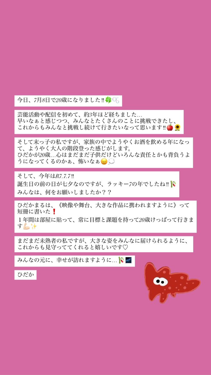 今日、7月8日で20歳になりました‼︎🍀🫧

芸能活動や配信を初めて、約3年ほど経ちました…
早いなぁと感じつつ、みんなとたくさんのことに挑戦できたし、
これからもみんなと挑戦し続けて行きたいなって思います‼︎🍎🌻

みんなの元に、幸せが訪れますように…🎋🌌

ひだか