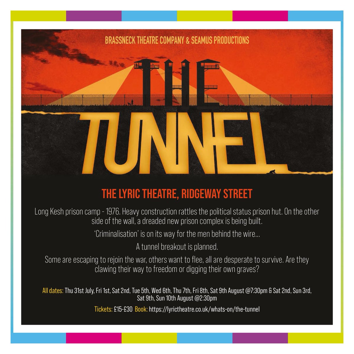 THE TUNNEL

Féile Live at the Lyric

7.30pm Thursday 31st July, Friday 1st August, Saturday 2nd, Tuesday 5th, Wednesday 6th, Thursday 7th, Friday 8th, Saturday 9th August

2.30pm Saturday 2nd, Sunday 3rd, Saturday 9th, Sunday 10th August

Tickets from lyrictheatre.co.uk/whats-on/the-t…
