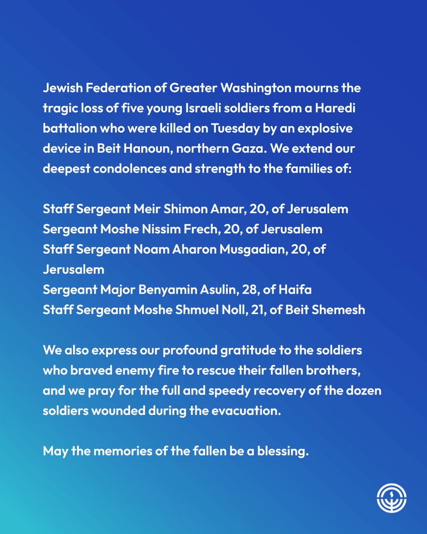 JFGW's tweet image. Jewish Federation of Greater Washington mourns the tragic loss of five young Israeli soldiers from a Haredi battalion who were killed on Tuesday by an explosive device in Beit Hanoun, northern Gaza.
May the memories of the fallen be a blessing.