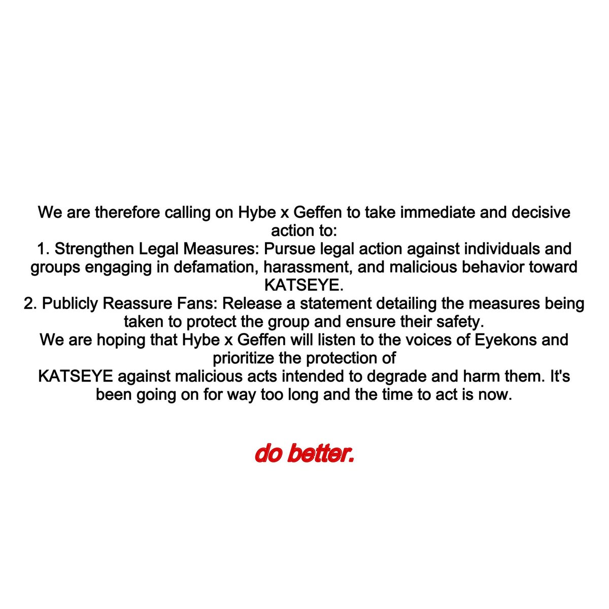 HXG Take Action 🚨

PAY ATTENTION TO OUR VOICES

Eyekons take the time to read this notice. We are urging the company to take action for the protection of KATSEYE. Please both retweet and post this template the following templates below across all SNS.

#HXGPROTECTKATSEYE