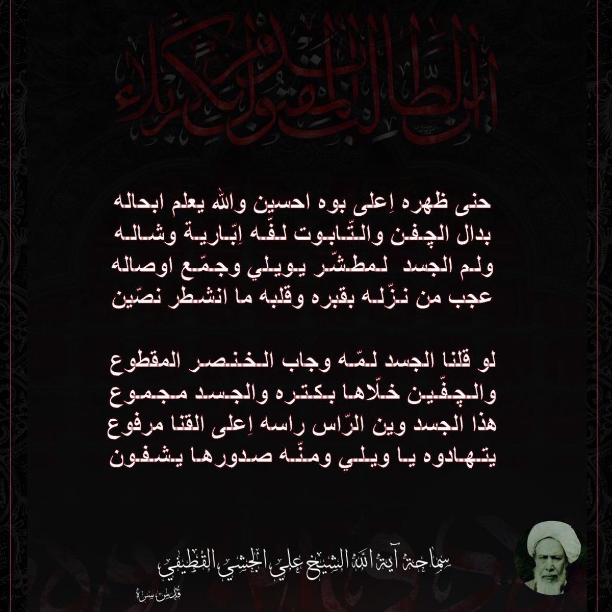 حنى ظهره اِعلى بوه احسين والله يعلم ابحاله

بدال الچفن والتّابوت لفّه اِبّارية وشاله

ولم الجسد لمطشّر يويلي وجمّع اوصاله

عجب من نزّله بقبره وقلبه ما انشطر نصّين

ٰ

لو قلنا الجسد لمّه وجاب الخنصر المقطوع

والچفّين خلّاها بكتره والجسد مجموع

هذا الجسد وين الرّاس راسه اِعلى القنا
