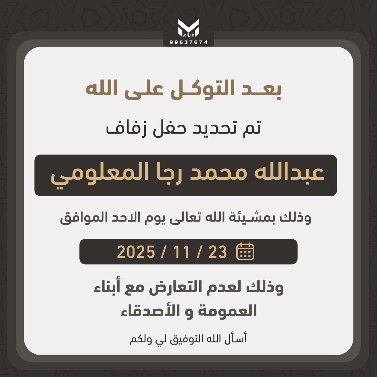 بعد التوكل على الله  

تم تحديد حفل زواجي    

يوم الاحد الموافق : 23/ 11 / 2025 م
 
سائلاً المولى عز وجل لي ولكم التوفيق .