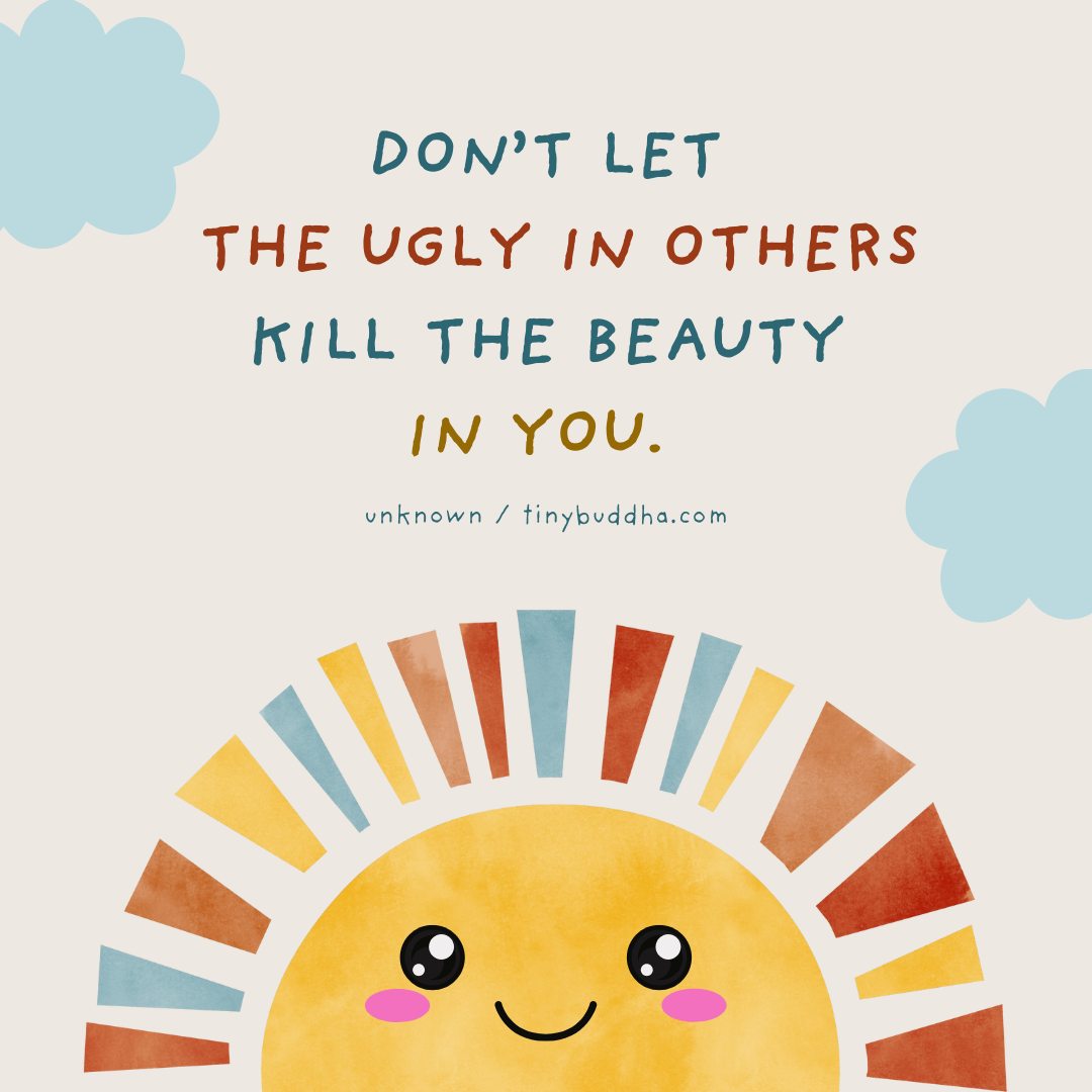 Don't let the ugly in others kill the beauty in you.
- Unknown Author