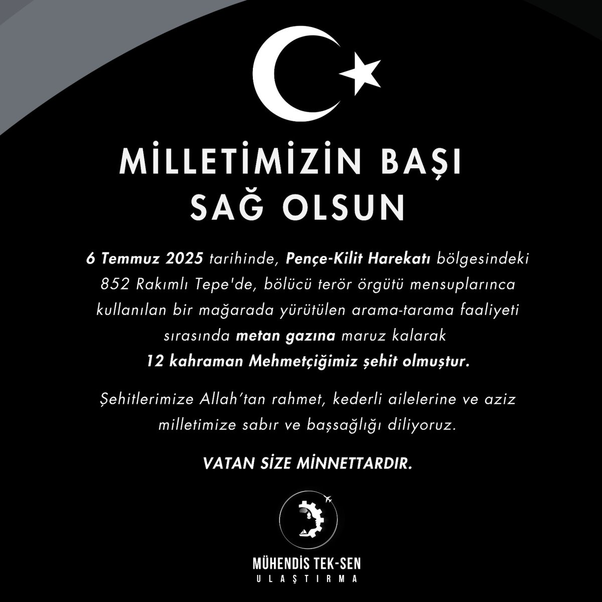 🇹🇷 MİLLETİMİZİN BAŞI SAĞ OLSUN

6 Temmuz 2025 tarihinde, Pençe-Kilit Harekâtı bölgesindeki 852 Rakımlı Tepe'de, bölücü terör örgütü mensuplarınca kullanılan bir mağarada yürütülen arama-tarama faaliyeti sırasında metan gazına maruz kalarak 12 kahraman Mehmetçiğimiz şehit