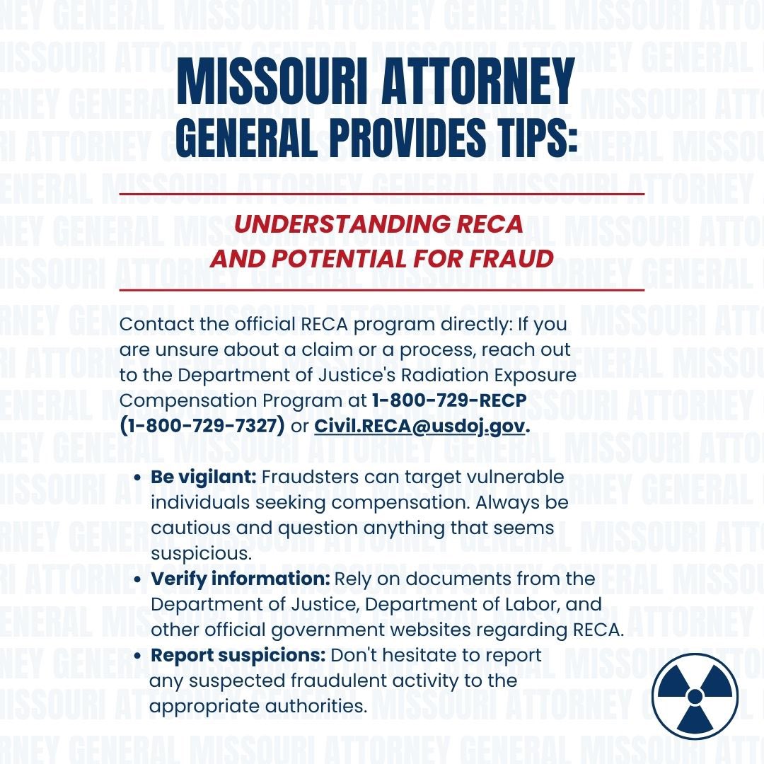 ATTENTION MISSOURIANS: 

My Office is on alert for fraud and scams related to the RECA Program. 

We are offering the following precautionary tips to avoid scams associated with RECA or other compensation programs.