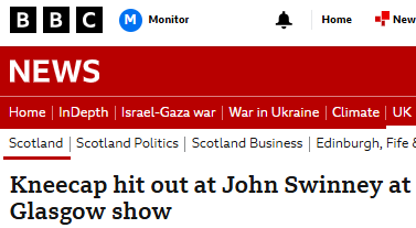 BBC Scotland: "Kneecap? We can't headline their outbursts. They're terrori ... What? They attacked who? Well what are you waiting for? Get it headlined!