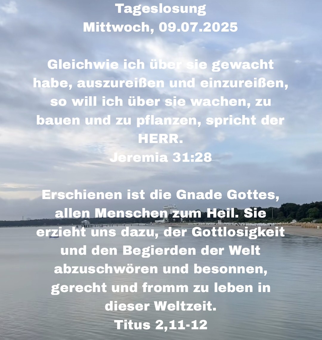 Wir wünschen Euch einen wunderschönen und gesegneten Tag 🤗 mit der heutigen Tageslosung Mittwoch, 09.07.2025

Gleichwie ich über sie gewacht habe, auszureißen und einzureißen, so will ich über sie wachen, zu bauen und zu pflanzen, spricht der HERR.
Jeremia 31:28

Erschienen ist