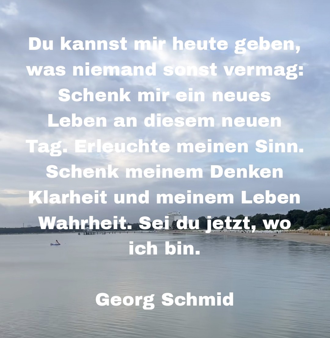 Du kannst mir heute geben, was niemand sonst vermag: Schenk mir ein neues Leben an diesem neuen Tag. Erleuchte meinen Sinn.

Schenk meinem Denken Klarheit und meinem Leben Wahrheit. Sei du jetzt, wo ich bin.

Georg Schmid