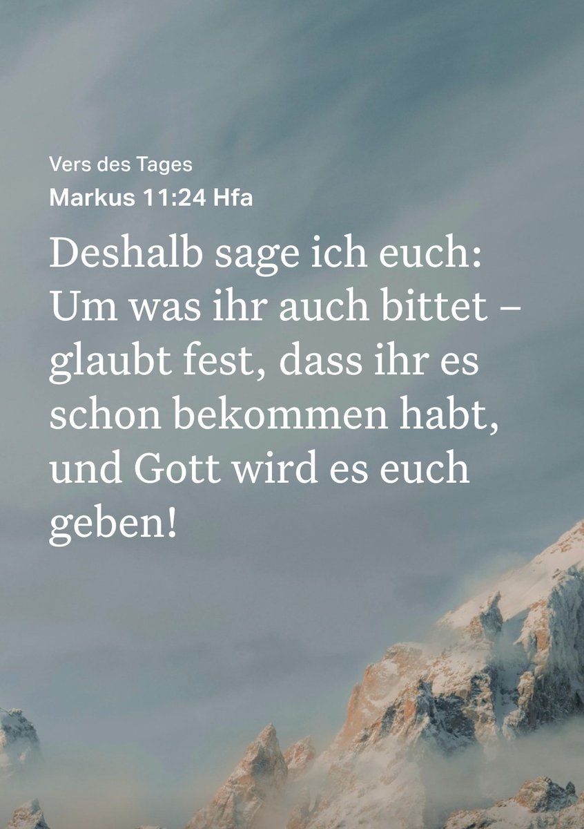 Vers des Tages
Markus 11:24 Hfa 🤗

Deshalb sage ich euch:
Um was ihr auch bittet glaubt fest, dass ihr es schon bekommen habt, und Gott wird es euch geben! -