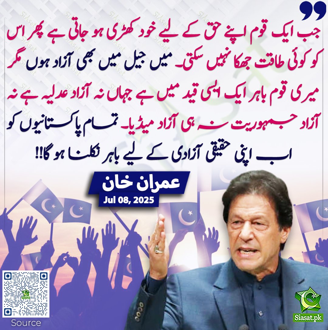 جب ایک قوم اپنے حق کے لیے خود کھڑی ہو جاتی ہے پھر اس کو کوئی طاقت جھکا نہیں سکتی۔ میں جیل میں بھی آزاد ہوں مگر میری قوم باہر ایک ایسی قید میں ہے جہاں نہ آزاد عدلیہ ہے نہ آزاد جمہوریت نہ ہی آزاد میڈیا۔ تمام پاکستانیوں کو اب اپنی حقیقی آزادی کے لیے باہر نکلنا ہو گا!! عمران خان