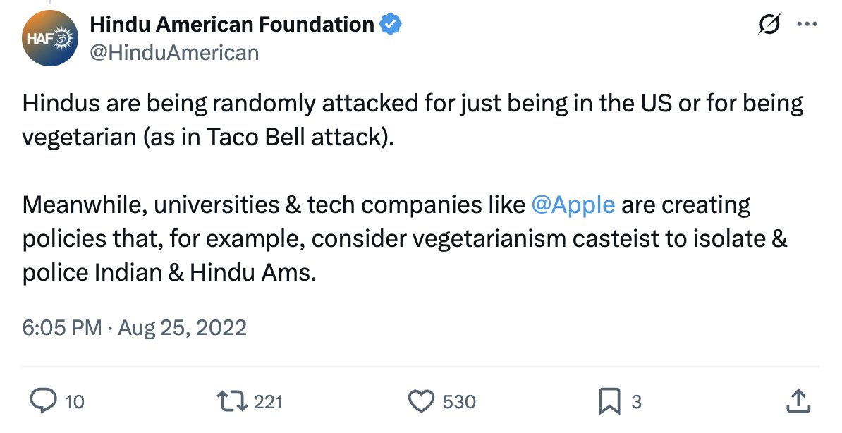 HAF has also leveled Hinduphobia allegations at anti-caste activists &amp; policies. Some claims appear to be invented, for eg. in 2022, HAF claimed that tech companies like Apple were creating policies that “consider vegetarianism casteist” with absolutely no source for this claim.