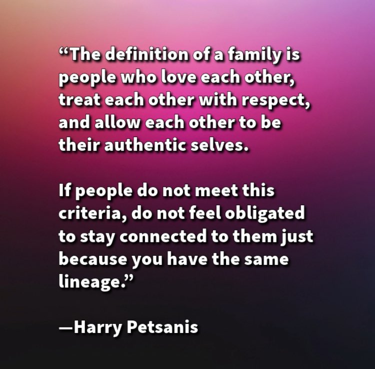 “The definition of a family is people who love each other, treat each other with respect, and allow each other to be their authentic selves. 

If people do not meet this criteria, do not feel obligated to stay connected to them just because you have the same lineage.”

—Harry