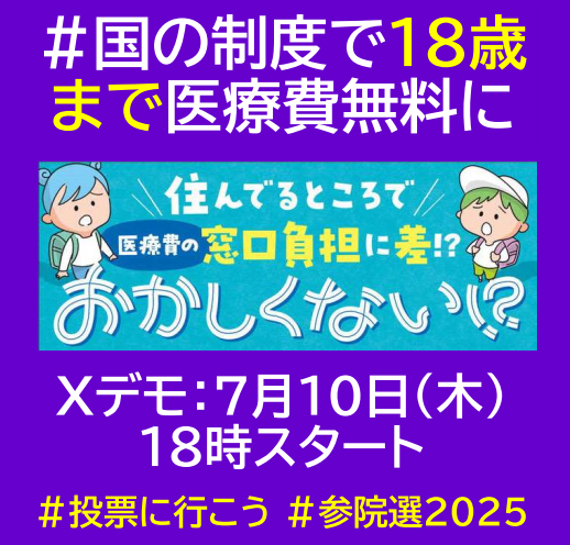 #投票に行こう #参院選2025    
Ｘデモ第3弾告知　7月10日（木）18時スタート 
タグ：#国の制度で18歳まで医療費無料に 

子ども医療費助成制度が全国各地に広がっています。しかし自治体毎で対象年齢や一部負担なし・ありなど制度はバラバラ。国の制度創設を求めて声をあげよう✊