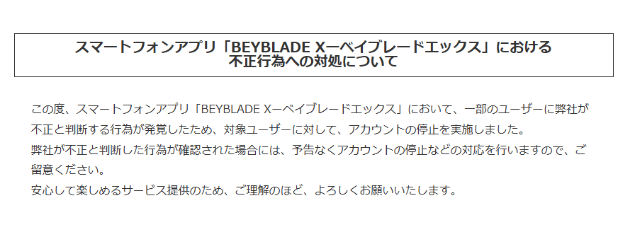 【スマートフォンアプリ「BEYBLADE Xーベイブレードエックス」における不正行為への対処について】
この度、スマートフォンアプリ「BEYBLADE Xーベイブレードエックス」において、一部のユーザーに弊社が不正と判断する行為が発覚したため、対象ユーザーに対して、アカウントの停止を実施しました。