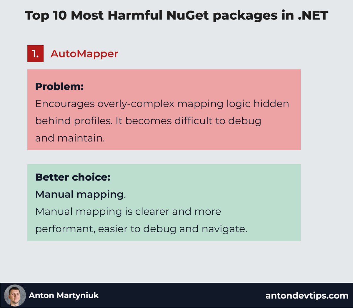 AntonMartyniuk's tweet photo. 𝗧𝗼𝗽 𝟭𝟬 𝗺𝗼𝘀𝘁 𝗵𝗮𝗿𝗺𝗳𝘂𝗹 𝗡𝘂𝗚𝗲𝘁 𝗽𝗮𝗰𝗸𝗮𝗴𝗲𝘀 𝘆𝗼𝘂'𝗿𝗲 𝘂𝘀𝗶𝗻𝗴 𝘄𝗶𝘁𝗵𝗼𝘂𝘁 𝗿𝗲𝗮𝗹𝗶𝘇𝗶𝗻𝗴 𝗶𝘁!

You might think these popular .NET packages make your life easier — but they often introduce hidden issues 👇

1️⃣ 𝗔𝘂𝘁𝗼𝗠𝗮𝗽𝗽𝗲𝗿
Encourages overly-complex mapping logic hidden behind profiles. AutoMapper is slow and makes debugging almost impossible.
👉 Better choice: Manual mapping

2️⃣ 𝗠𝗲𝗱𝗶𝗮𝘁𝗥
Adds unnecessary reflection overhead and complexity.
👉 Better choice: Own manual handlers

3️⃣ 𝗡𝗲𝘄𝘁𝗼𝗻𝘀𝗼𝗳𝘁.𝗝𝘀𝗼𝗻
Heavy and slower compared to newer, built-in options.
👉 Better choice: System.Text.Json

4️⃣ 𝗙𝗹𝘂𝗲𝗻𝘁𝗔𝘀𝘀𝗲𝗿𝘁𝗶𝗼𝗻𝘀
Now has a paid license for commercial use. 
👉 Better choice: Shouldly or xUnit assertions

5️⃣ 𝗥𝗲𝘀𝘁𝗦𝗵𝗮𝗿𝗽
Has become outdated and less intuitive compared to modern HTTP clients.
👉 Better choice: Refit

6️⃣ 𝗔𝘂𝘁𝗼𝗙𝗮𝗰
Outdated DI container adding unnecessary complexity.
👉 Better choice: Microsoft DI

7️⃣ NServiceBus
Expensive licensing model in production and complex setup.
👉 Better choice: MassTransit, Wolverine

8️⃣ 𝗔𝘂𝘁𝗼𝗙𝗶𝘅𝘁𝘂𝗿𝗲
Produces unrealistic, hard to understand tests with randomly-generated data.
👉 Better choice: Bogus

9️⃣ 𝗡𝗦𝘂𝗯𝘀𝘁𝗶𝘁𝘂𝘁𝗲
Its syntax uses the original interface, leading to confusing, unclear tests.
👉 Better choice: Moq

🔟 𝗡𝗨𝗻𝗶𝘁
Older, verbose framework with outdated practices.
👉 Better choice: xUnit

Which harmful packages are you still using in your projects? Drop in the comment below! 👇

♻️ Repost to help your network learn about harmful NuGet packages

➕ Follow me (@AntonMartyniuk) for more

#Dotnet