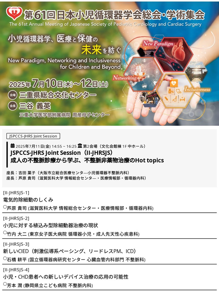第61回日本小児循環器学会総会 JHRS Joint Sessionのお知らせ
日時：2025年7月11日(金) 14:55-16:25
場所：三重県総合文化センター 第2会場
成人の不整脈診療から学ぶ、不整脈非薬物治療のHot topics
新しいCIED（刺激伝導系ペーシング、リードレスPM、ICD）に関して、小児領域も含めお話しします