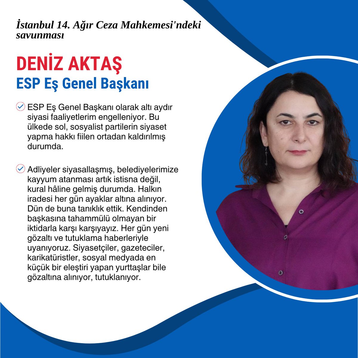 Eş Genel Başkanımız Deniz Aktaş;

➢ ESP Eş Genel Başkanı olarak altı aydır siyasi faaliyetlerim engelleniyor. Bu ülkede sol, sosyalist partilerin siyaset yapma hakkı fiilen ortadan kaldırılmış durumda.

➢ Adliyeler siyasallaşmış, belediyelerimize kayyum atanması artık istisna