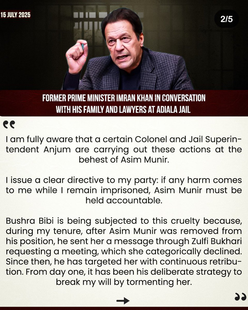 “I am fully aware that a certain Colonel and Jail Superintendent Anjum are carrying out these actions at the behest of Asim Munir.

I issue a clear directive to my party: if any harm comes to me while I remain imprisoned, Asim Munir must be held accountable.”- Imran Khan