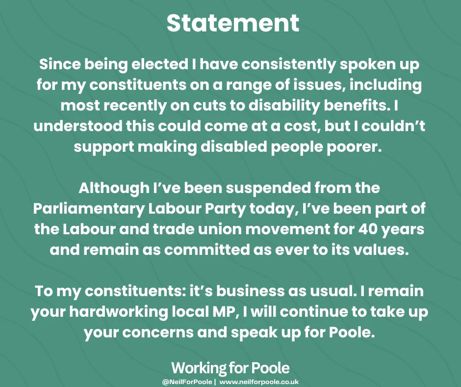 Green graphic background with white text. Title says statement and the bottom text says working for Poole. The text reads: Since being elected I have consistently spoken up for my constituents on a range of issues, including most recently on cuts to disability benefits. I understood this could come at a cost, but I couldn’t support making disabled people poorer. 

Although I’ve been suspended from the Parliamentary Labour Party today, I’ve been part of the Labour and trade union movement for 40 years and remain as committed as ever to its values.

To my constituents: it’s business as usual. I remain your hardworking local MP, I will continue to take up your concerns and speak up for Poole.