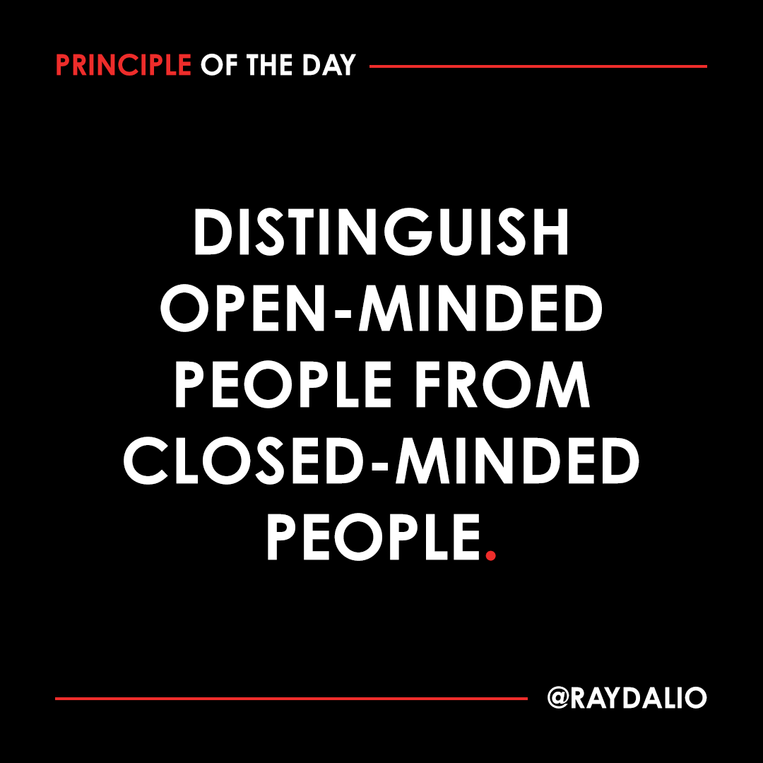 RayDalio's tweet photo. Open-minded people seek to learn by asking questions; they realize how little they know in relation to what there is to know and recognize that they might be wrong; they are thrilled to be around people who know more than they do because it represents an opportunity to learn something. Closed-minded people always tell you what they know, even if they know hardly anything. They are typically uncomfortable being around those who know a lot more than they do.

#principleoftheday