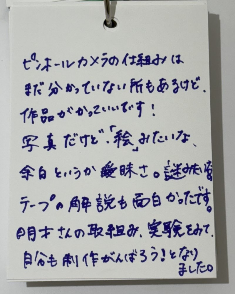 来場者との対話ノートより
kanzan gallery「Pinhole Camera Extended」
展示会場に設置された〈単語帳〉には、来場者の声が日々書き込まれています。そのひとつひとつに岡本明才が応答し、視覚と言葉をめぐるもうひとつの“展示”が生まれています。

【岡本明才の返答】
ありがとうございます。
