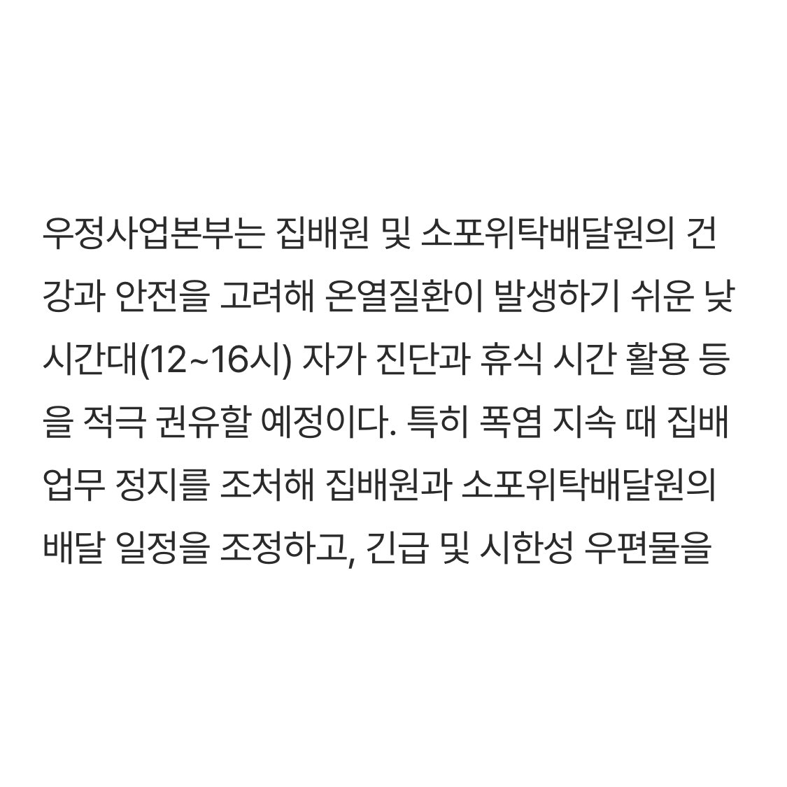 기사 일주 캡쳐. 내용은 다음과 같다. 우정사업본부는 집배원 및 소포위탁배달원의 건강과 안전을 고려해 온열질환이 발생하기 쉬운 낮 시간대(12~16시) 자가 진단과 휴식 시간 활용 등을 적극 권유할 예정이다. 특히 폭염 지속 때 집배 업무 정지를 조처해 집배원과 소포위탁배달원의 배달 일정을 조정하고...