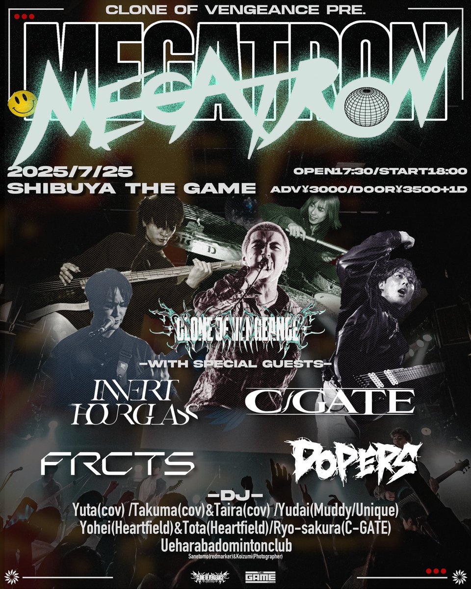 [New Show]

Clone of Vengence pre.
MEGATRON

7/25(金) SHIBUYA THE GAME

Clone of Vengence
Invert Hourglass
C-GATE
DOPERS
FRCTS

&lt;DJ&gt;
Yuta 
Takuma&amp;Taira 
Yudai 
Yohei&amp;Tota 
Ryo-sakura
Ueharabadomintonclub

&lt;FOOD&gt;
テンタコス🌮

OPEN 17:30/ START 18:00
Ticket t.livepocket.jp/e/megatron0725