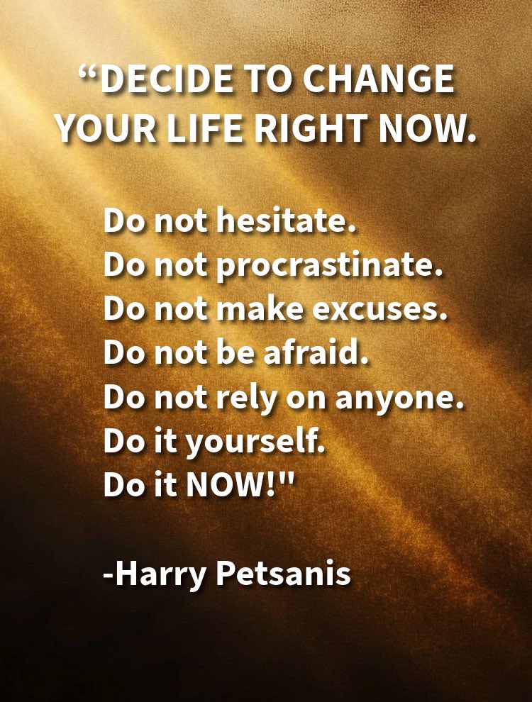 “DECIDE TO CHANGE YOUR LIFE RIGHT NOW.

Do not hesitate.
Do not procrastinate.
Do not make excuses.
Do not be afraid.
Do not rely on anyone.

Do it yourself.
Do it NOW!”

—Harry Petsanis

#ChangeStartsNow
#NoExcuses
#DoItYourself
#TakeActionToday

“Change Your Life—Do It Now” by