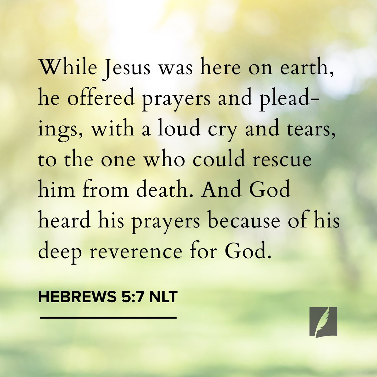 “While Jesus was here on earth, he offered prayers and pleadings, with a loud cry and tears, to the one who could rescue him from death. And God heard his prayers because of his deep reverence for God.” Hebrews 5:7 NLT