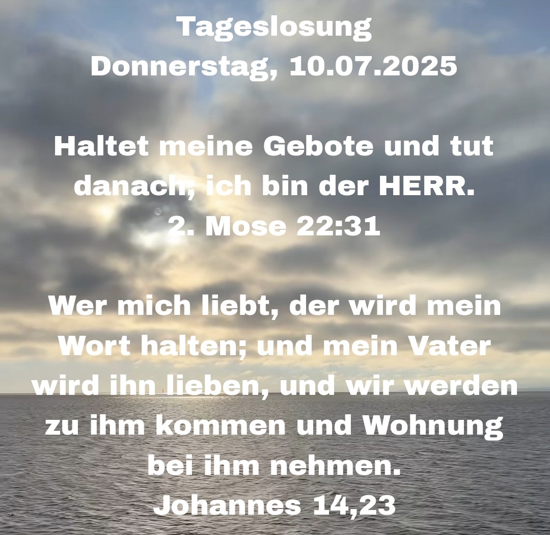 Wir wünschen Euch einen wunderschönen und gesegneten Tag 🤗 mit der heutigen Tageslosung Tageslosung Donnerstag, 10.07.2025

Haltet meine Gebote und tut danach, ich bin der HERR.
2. Mose 22:31

Wer mich liebt, der wird mein Wort halten; und mein Vater wird ihn lieben, und wir