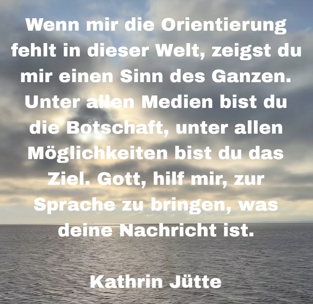 Wenn mir die Orientierung fehlt in dieser Welt, zeigst du mir einen Sinn des Ganzen. Unter allen Medien bist du die Botschaft, unter allen Möglichkeiten bist du das Ziel. Gott, hilf mir, zur Sprache zu bringen, was deine Nachricht ist.

Kathrin Jütte