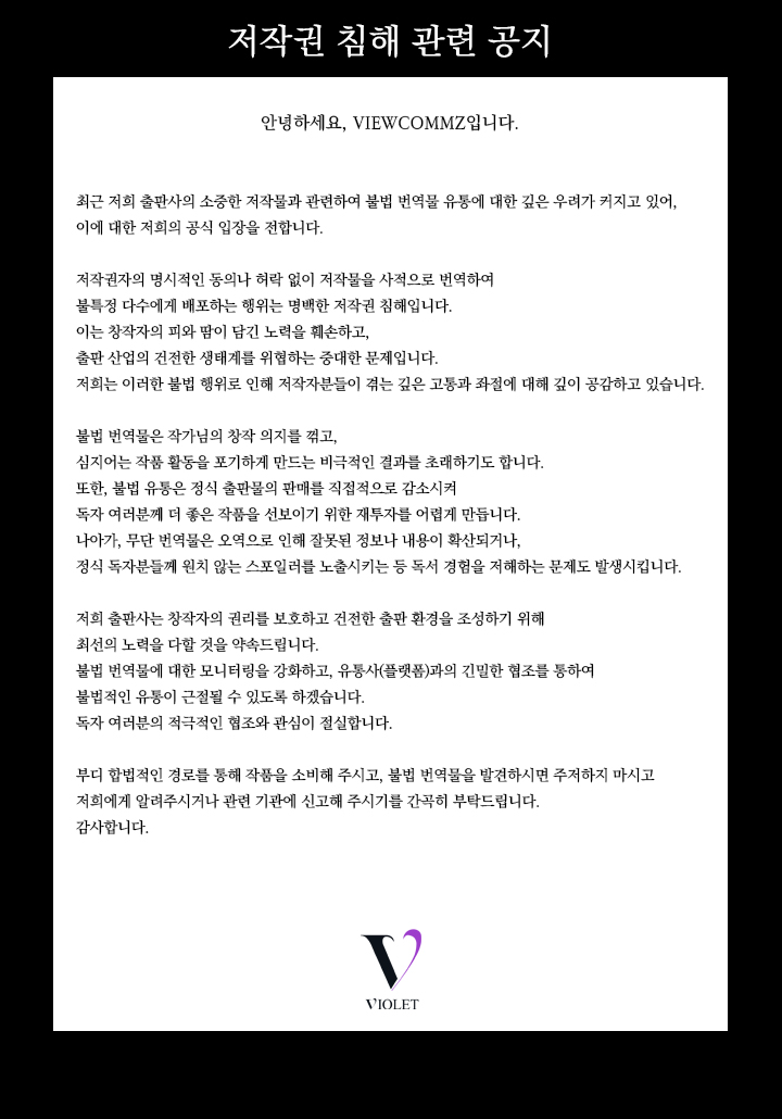 안녕하세요, VIEWCOMMZ입니다.

최근 저희 출판사의 소중한 저작물과 관련하여 불법 번역물 유통에 대한 깊은 우려가 커지고 있어, 이에 대한 저희의 공식 입장을 전합니다.

저작권자의 명시적인 동의나 허락 없이 저작물을 사적으로 번역하여 불특정 다수에게 배포하는 행위는 명백한 저작권