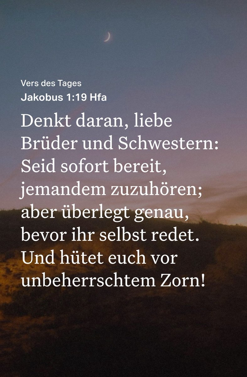 Vers des Tages
Jakobus 1:19 Hfa 🤗

Denkt daran, liebe Brüder und Schwestern: Seid sofort bereit, jemandem zuzuhören; aber überlegt genau, bevor ihr selbst redet. Und hütet euch vor unbeherrschtem Zorn!