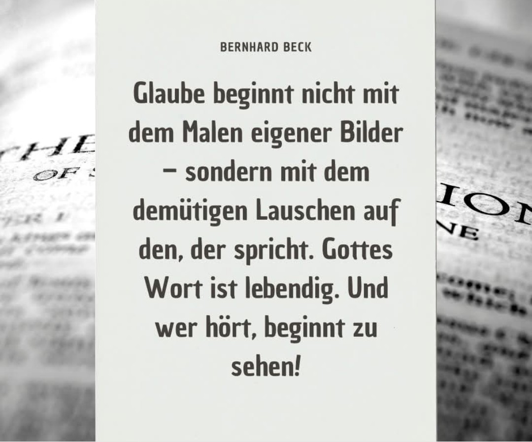 Glaube beginnt nicht mit dem Malen eigener Bilder - sondern mit dem demütigen Lauschen auf den, der spricht. Gottes Wort ist lebendig. Und wer hört, beginnt zu sehen!

@BERNHARD BECK