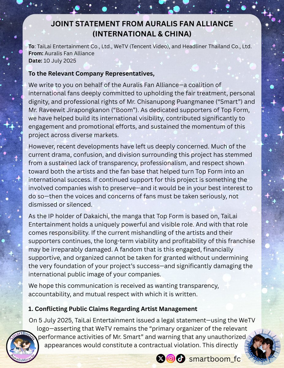 smartboom_fc's tweet photo. JOINT STATEMENT FROM AURALIS FAN ALLIANCE (INTERNATIONAL & CHINA)
To: TaiLai Entertainment Co., Ltd., WeTV (Tencent Video), and Headliner Thailand Co., Ltd.
From: Auralis Fan Alliance
Date: 10 July 2025

To the Relevant Company Representatives,

We write to you on behalf of the Auralis Fan Alliance—a coalition of international fans deeply committed to upholding the fair treatment, personal dignity, and professional rights of Mr. Chisanupong Puangmanee (“Smart”) and Mr. Raveewit Jirapongkanon (“Boom”). As dedicated supporters of Top Form, we have helped build its international visibility, contributed significantly to engagement and promotional efforts, and sustained the momentum of this project across diverse markets.

However, recent developments have left us deeply concerned. Much of the current drama, confusion, and division surrounding this project has stemmed from a sustained lack of transparency, professionalism, and respect shown toward both the artists and the fan base that helped turn Top Form into an international success. If continued support for this project is something the involved companies wish to preserve—and it would be in your best interest to do so—then the voices and concerns of fans must be taken seriously, not dismissed or silenced.

As the IP holder of Dakaichi, the manga that Top Form is based on, TaiLai Entertainment holds a uniquely powerful and visible role. And with that role comes responsibility. If the current mishandling of the artists and their supporters continues, the long-term viability and profitability of this franchise may be irreparably damaged. A fandom that is this engaged, financially supportive, and organized cannot be taken for granted without undermining the very foundation of your project’s success—and significantly damaging the international public image of your companies.
We hope this communication is received as wanting transparency, accountability, and mutual respect with which it is written.

1. Conflicting Public Claims Regarding Artist Management
On 5 July 2025, TaiLai Entertainment issued a legal statement—using the WeTV logo—asserting that WeTV remains the “primary organizer of the relevant performance activities of Mr. Smart” and warning that any unauthorized appearances would constitute a contractual violation. This directly contradicts the companies’ own previous statements, including a public letter dated 12 June 2025, in which TaiLai, WeTV, and Headliner Thailand acknowledged that Smart and Grand Ivory had terminated cooperation, rejected further collaboration, and withdrawn from all joint activities—prompting them to suspend all support and shift focus to other cast members. To reverse this narrative just weeks later and reassert organizing authority over Smart—while simultaneously threatening legal action—creates confusion, undermines public confidence, and places Smart in an unfair and legally ambiguous position.

These publicly conflicting claims leave fans, collaborators, and industry stakeholders uncertain about the true nature of the dispute. This inconsistency—between what is being represented publicly and what appears to be contested privately—not only erodes trust in all parties involved but also exposes the artist to reputational harm, legal uncertainty, and continued professional instability.

2. Discrimination Against CP Fans and Suppression of Fan Voices
During the Weibo livestream on 9 July 2025, comments containing the words “SmartBoom,” “Auralis,” or similar support messages (including blue and pink heart emojis) were disproportionately removed or blocked—while hateful messages, including racial slurs and death wishes toward Smart, were allowed to remain visible. This kind of selective moderation is unethical and deeply harmful. It conveys a message that some fan voices are deliberately silenced while harmful content is tolerated.

We have also previously observed similar behavior on Red Note (Xiaohongshu) livestreams, where comments from CP fans were deleted or filtered without cause. Such biased filtering violates not only basic moderation principles but also disregards the very communities who have supported and promoted this project in good faith. These actions send a discouraging message to CP fans and international supporters, many of whom have invested significant time, money, and emotional labor into ensuring the success of Top Form.

We urge TaiLai Entertainment and Headliner Thailand to implement fair and impartial moderation policies on livestreams and digital platforms. All fans, regardless of geography or sub-community, deserve to be treated with respect.

3. Neglect of Artists’ Health, Safety, and Dignity
Multiple incidents have raised serious concerns about the treatment and protection of Smart and Boom during recent schedules and public events:

🔹At a fan meeting in China, staff from Headliner Thailand were filmed removing materials from Boom’s hands in a visibly demeaning manner (fans recorded and narrated seeing a fake award being snatched from Boom by a staff member), causing visible discomfort and concern among attendees.
🔹Reports and footage from that same event—and others—show the artists enduring excessively long hours without adequate rest or visible welfare support, raising serious concerns about whether proper care and ethical working conditions were upheld.
🔹There have been repeated instances of obsessive fans stalking hotel locations, leaking itineraries, and crowding the artists during travel. The absence of adequate security and control over these behaviors puts both the artists and others present at serious risk.
🔹Fans have observed that the artists may not have full control over their social media accounts, limiting their ability to express themselves or respond authentically to public narratives.
🔹Fans have noted that the companies have publicly used vague/ inflammatory language, contributing to fan division and the spread of harmful rumors—placing unnecessary psychological pressure on the artists. At recent events, individuals were even heard making defamatory remarks about Smart directly to Boom, with no visible intervention from staff.

These patterns of overwork, inadequate support, and unchecked hostility; both online and in person, have enabled an environment that endangers the emotional and professional wellbeing of both Smart and Boom. We urge all involved parties to recommit to ethical artist management, responsible public messaging, and the active protection of the artists’ mental health, safety, and dignity moving forward.

4. Misuse of CP Narrative for Commercial Gain Without Transparency
Despite unresolved contractual issues and internal disputes, promotional materials and official content have continued to capitalize on the popularity of the SmartBoom pairing. Notably, after officially naming the fandom—an act that signaled endorsement and long-term commitment—the companies allowed the situation to unravel without clarity or direction. Since that moment, the fan base has been thrown into turmoil: CP content is still actively promoted and monetized, yet public messaging remains deliberately ambiguous about whether the pairing will continue. This lack of transparency has caused deep confusion, emotional harm, and a growing sense of betrayal among fans who supported this narrative under the belief that it was mutually agreed upon and respectfully maintained.

We ask for honesty and consistency moving forward. If CP content is to be used for commercial purposes, fans deserve clear communication about the nature of its representation—and confirmation that both artists are willing participants in that representation.

5. Call for Professionalism, Transparency, and Mediation
While Auralis is not a legal party to these disputes, we are undeniable stakeholders in the ecosystem that sustains your industry. As fans, we contribute not only to viewership and revenue, but to long-term brand value, cultural relevance, and international market expansion.

We therefore respectfully request the following:

🔹That your teams engage in formal arbitration or mediated dialogue to resolve inter-company disputes, rather than issuing contradictory or escalating narratives via public channels;
🔹That livestream and digital content moderation be handled with professionalism, consistency, and impartiality, ensuring fair treatment of all fan communities regardless of geography or affiliation;
🔹That any future CP content or marketing narratives be presented with clarity, honesty, and respect—for both the fans who support it and the artists involved;
🔹That the wellbeing, dignity, and autonomy of your artists be prioritized above commercial convenience, including their right to rest, protection, mental health, and freedom of expression.

Above all, we urge you to restore the trust that has been damaged and recommit to professional standards of communication and collaboration.

6. Closing Position
The Auralis Fan Alliance remains deeply committed to the principles of fairness, respect, and sustainability in the entertainment industry. We do not presume to speak on behalf of Smart or Boom—but we speak because our silence, in the face of repeated harm and neglect, would make us complicit. As fans, we have given our time, creativity, financial support, and unwavering loyalty to this project. In return, we ask only for professionalism, clarity, and care from the companies that benefit from our collective efforts.

However, in light of continued inaction and ongoing harm, we must now reconsider how our support is given. Many fans are now preparing to boycott all upcoming solo activities and associated promotional efforts. Support will be withheld—including financial contributions, event attendance, and project amplification—until there is tangible evidence of resolution and positive, responsible action from the companies involved.

We urge TaiLai Entertainment, WeTV (Tencent Video), and Headliner Thailand to take these concerns seriously—not only for the sake of Smart and Boom, but for the integrity of your companies and the creative legacy you claim to protect.

The success of Top Form was not built by companies alone—it was built by artists and the fans who believed in them. It is not too late to do right by both.

Respectfully submitted,
Auralis Alliance

#AuralisAlliance #Auralis #SmartBoom #SMARTCSNP  #BXXMRVW