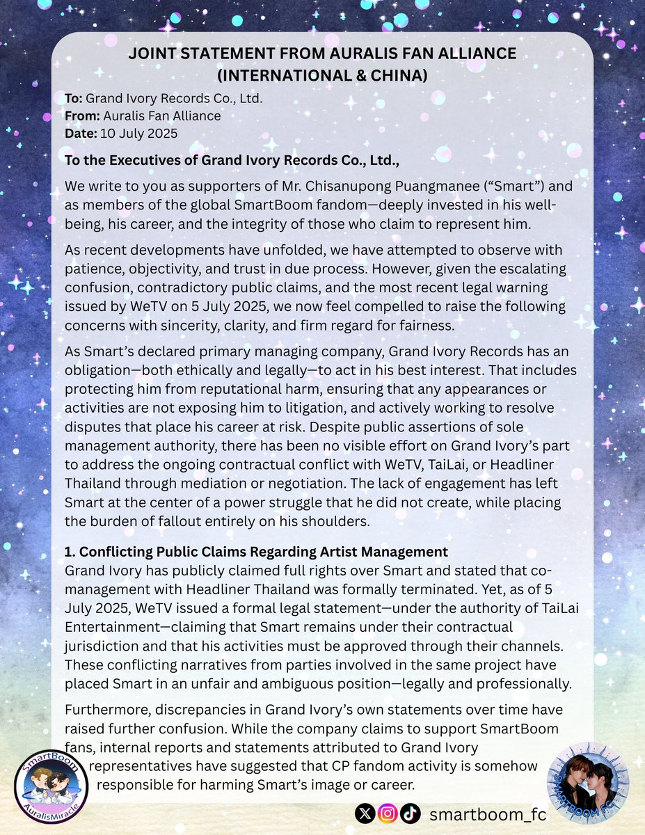 smartboom_fc's tweet photo. JOINT STATEMENT FROM AURALIS FAN ALLIANCE (INTERNATIONAL & CHINA)
To: Grand Ivory Records Co., Ltd.
From: Auralis Fan Alliance
Date: 10 July 2025

To the Executives of Grand Ivory Records Co., Ltd.,
We write to you as supporters of Mr. Chisanupong Puangmanee (“Smart”) and as members of the global SmartBoom fandom—deeply invested in his well-being, his career, and the integrity of those who claim to represent him.

As recent developments have unfolded, we have attempted to observe with patience, objectivity, and trust in due process. However, given the escalating confusion, contradictory public claims, and the most recent legal warning issued by WeTV on 5 July 2025, we now feel compelled to raise the following concerns with sincerity, clarity, and firm regard for fairness.

As Smart’s declared primary managing company, Grand Ivory Records has an obligation—both ethically and legally—to act in his best interest. That includes protecting him from reputational harm, ensuring that any appearances or activities are not exposing him to litigation, and actively working to resolve disputes that place his career at risk. Despite public assertions of sole management authority, there has been no visible effort on Grand Ivory’s part to address the ongoing contractual conflict with WeTV, TaiLai, or Headliner Thailand through mediation or negotiation. The lack of engagement has left Smart at the center of a power struggle that he did not create, while placing the burden of fallout entirely on his shoulders.

1. Conflicting Public Claims Regarding Artist Management
Grand Ivory has publicly claimed full rights over Smart and stated that co-management with Headliner Thailand was formally terminated. Yet, as of 5 July 2025, WeTV issued a formal legal statement—under the authority of TaiLai Entertainment—claiming that Smart remains under their contractual jurisdiction and that his activities must be approved through their channels. These conflicting narratives from parties involved in the same project have placed Smart in an unfair and ambiguous position—legally and professionally.

Furthermore, discrepancies in Grand Ivory’s own statements over time have raised further confusion. While the company claims to support SmartBoom fans, internal reports and statements attributed to Grand Ivory representatives have suggested that CP fandom activity is somehow responsible for harming Smart’s image or career. This contradiction is deeply troubling and undermines the trust of the fanbase that has been publicly supporting him and promoting the projects in which he appears.

2. Misuse of CP Narrative for Commercial Gain Without Transparency
Despite unresolved contractual disputes, all four companies—including Grand Ivory—have continued to profit from the popularity of the SmartBoom pairing. Notably, after officially naming the fandom, an act that signaled mutual agreement and long-term vision, the situation was allowed to unravel with no clear explanation. Fans have been left in turmoil as CP content is still actively promoted and monetized, while all public statements remain vague or conflicting about whether the pairing will continue.

Grand Ivory, in particular, has attempted to distance itself from responsibility by stating that it has not acted against the SmartBoom fandom. However, the company’s actions—chief among them being the termination of the co-management contract without resolving the surrounding obligations—have directly contributed to the breakdown of CP activities. To suggest that fans are to blame for Smart’s difficulties, while still using the pairing for promotional benefit, is not only contradictory—it is deeply disheartening.

If CP content is to be used for commercial purposes, fans deserve transparency. That includes clarity about the contractual status between the companies involved and confirmation that both artists are willing participants in such representation.

3. Responsibility and Call to Action
We are gravely concerned that if this situation continues—and if Smart is subjected to legal consequences from other parties due to unauthorized scheduling or appearances—we, as his supporters and stakeholders, will have no choice but to consider the role Grand Ivory played in enabling that risk. If the company fails to shield its artist from foreseeable harm or to seek lawful resolution when given the opportunity, we will explore legal avenues, including but not limited to litigation, for failure to uphold its duty of representation.

Should Grand Ivory choose to avoid meaningful negotiations, the company risks severing all remaining fan-driven income streams tied to Smart and the Top Form project. The fandom’s support—which has fueled merchandise, promotions, and international visibility—cannot be sustained under continued mismanagement. Beyond his music career, Grand Ivory stands to lose all future opportunities to profit from Smart’s broader public image, fanbase goodwill, and CP-related projects. The damage, once done, may not be reversible.

Due to the volatile and tenuous nature of the current fandom climate, we are also beginning to witness escalating frustration among fans. There are growing murmurs of boycotting Smart’s solo events, protests against Grand Ivory Records, and even threats of potential violence directed at company leadership. While we do not condone such actions, the company must recognize that failure to engage transparently and respectfully with fans has created a highly unstable environment—one that endangers not only Smart’s reputation and safety, but the credibility and security of the company itself.

Additionally, we have observed a pattern of poor coordination, unclear public messaging, and marketing practices that appear to prioritize short-term profit over long-term artist protection. If Grand Ivory intends to continue managing Smart’s career, we expect to see immediate, visible actions to:

🔹Enter into formal, documented negotiations with the other involved parties;
🔹Clarify Smart’s contractual standing publicly and accurately;
🔹Refrain from placing him in situations that could be interpreted as contract breaches or passive approval of disputed activities;
🔹Uphold transparency in all future communications involving his career.

This letter is not written in opposition—but in urgency. We want to see Smart thrive. We want to see him free from legal peril, emotional stress, and unnecessary public scrutiny. And we want the company managing him to lead responsibly, consistently, and with the courage to resolve conflict rather than perpetuate it.

We hope Grand Ivory will take this message seriously. The global community watching this situation is not blind to its implications. It is not too late to act in Smart’s best interest—but if inaction or neglect results in harm, we will not be silent.

Respectfully,
Auralis Alliance

#AuralisAlliance #Auralis #SmartBoom #SMARTCSNP #BXXMRVW