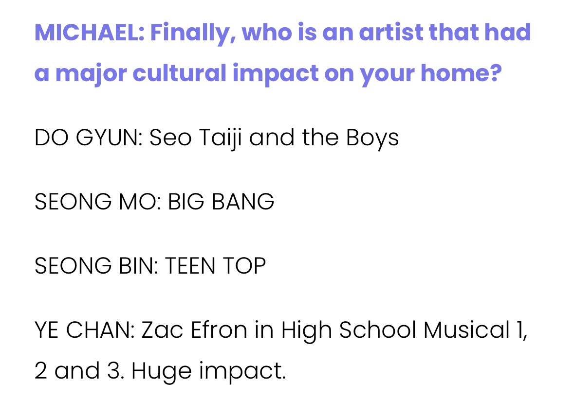 문화적으로 영향을 끼친 아티스트는?
도균: 서태지와 아이들
성모:빅뱅
성빈 : 틴탑

예찬 : 하이스쿨 뮤지컬 1,2,3 잭 애프론이요. 엄청났어요 

개웃기넼ㅋㅋㅋ 하이스쿨뮤지컬ㅋㅋㅋㅋㅋㅋㅋㅋ