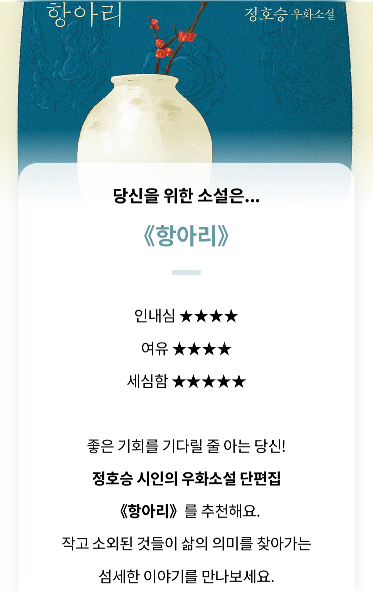 세상에 책이 너무 많아 어떤 소설을 읽어야 할지 항상 고민되신다면! 주목해주십시오. 여러분을 위해 ‘정호승 소설 취향 테스트’를 만들었습니다! 아래 링크에서 취향에 딱 맞는 소설을 찾아보세요(저는 《항아리》가 나왔답니다).
👉han.gl/0GWLb