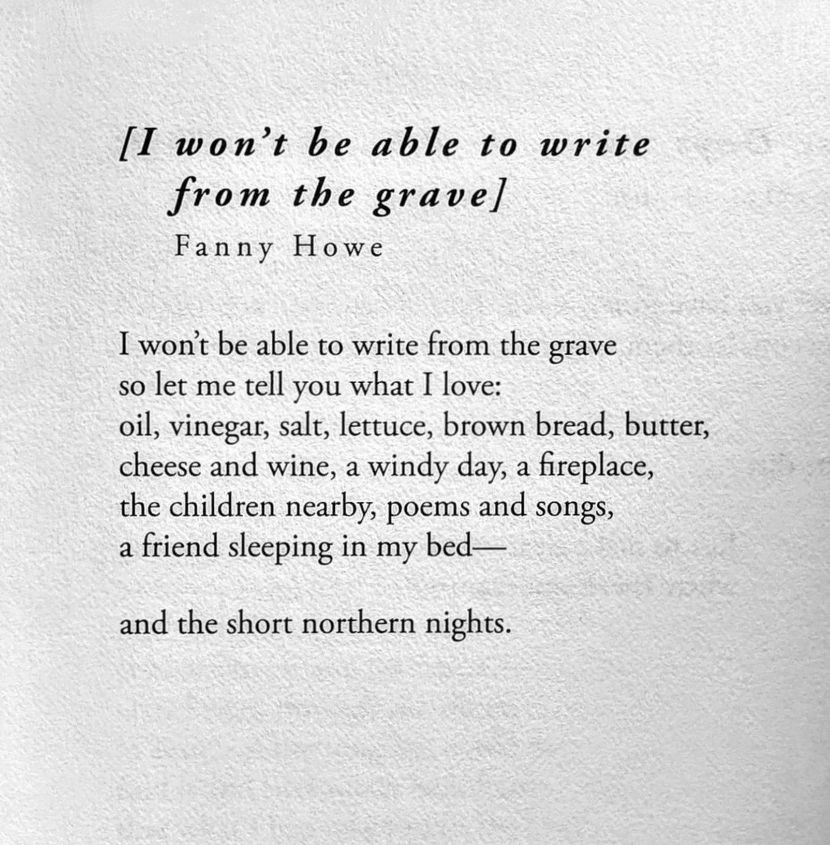 무덤에서 글을 쓸 수는 없겠지

                               패니 하우

무덤에서 글을 쓸 수는 없겠지
그러니까 내가 좋아하는 걸 말해줄게:
오일, 식초, 소금, 상추, 갈색 빵, 버터,
치즈와 와인, 바람부는 날, 벽난로,
이웃 아이들, 시와 노래,
내 침대에서 자는 친구-

그리고 북부의 짧은 밤.