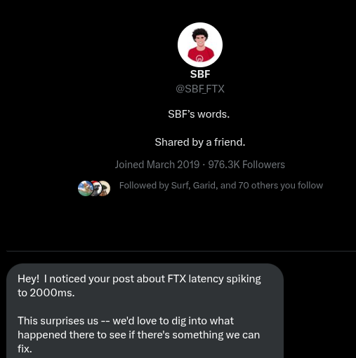 I talked with SBF about FTXs latency spikes exactly 2 months before FTX collapse. During those 2 months I was suprised twice:
1. First time that he was so engaged that he wrote directly to me about the latencies.
2. Second time when I realized it was all fugazi.