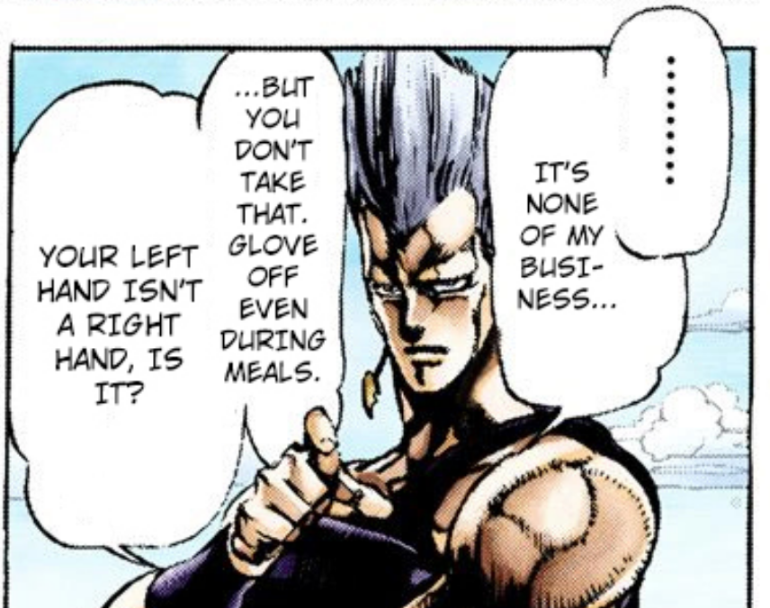 Some things worth mentioning, are polnareff bringing up that joseph never takes off his gloves (true), the fact that we see joseph SLEEP with his prosthetic on multiple times (bad) (even when he'll take off other clothes), and that we've literally NEVER seen his stump. 3/6