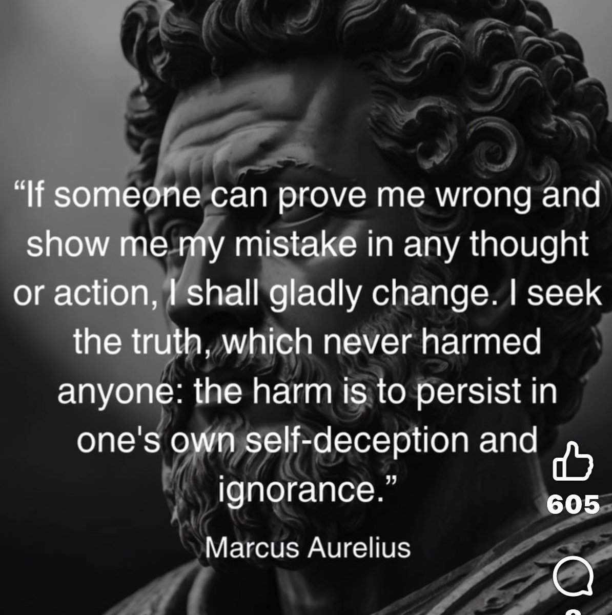 "If someone can prove me wrong and show me my mistake in any thought or action, I shall gladly change. I seek the truth, which never harmed anyone: the harm is to persist in one's own self-deception and ignorance."

Marcus Aurelius