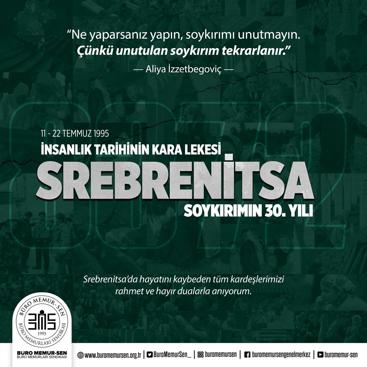 “Ne yaparsanız yapın, soykırımı unutmayın. Çünkü unutulan soykırım tekrarlanır…”  

— Aliya İzzetbegoviç — 

Srebrenitsa Katliamı, insanlık tarihinin en kara sayfalarından biridir. 
1995 yılında Bosna-Hersek’te yaşanan bu soykırımda on binlerce masum Boşnak kardeşimiz çoluk