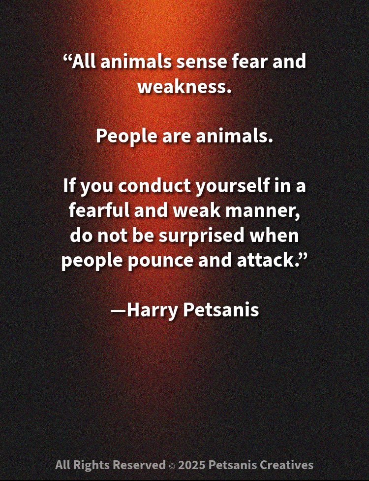 “All animals sense fear and weakness.

are animals.

If you conduct yourself in a fearful and weak manner,
do not be surprised when people pounce and attack.”

—Harry Petsanis

#ProjectStrength
#NoFearAllowed
#ConfidenceIsProtection
#PeopleSenseWeakness

“Show Strength or Get