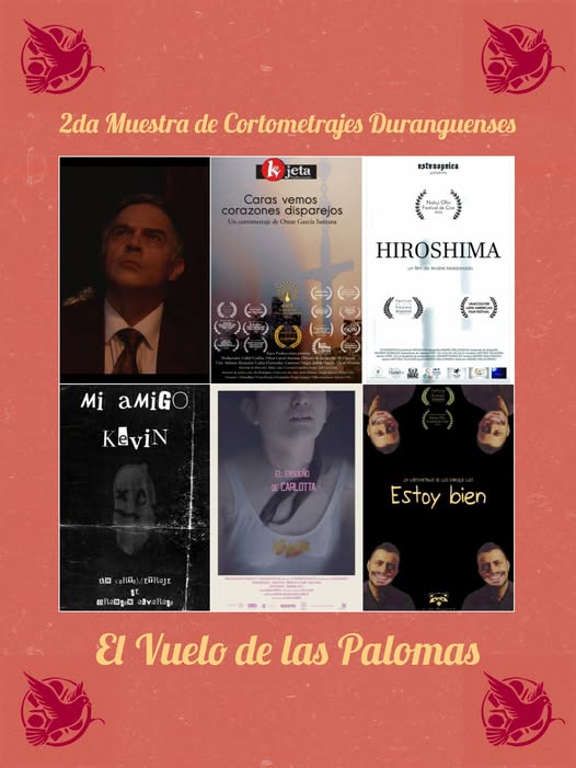 Muestra de Cortometrajes Duranguenses "El vuelo de las palomas":
La vejez de don Juan - Rafael Urista
Caras vemos, corazones disparejos - Omar García
Hiroshima - Andrei Maldonado
Mi amigo Kevin - Brandon Alvarado
El ensueño de Carlotta - Deniss Barreto
Estoy bien - Luis Castañeda