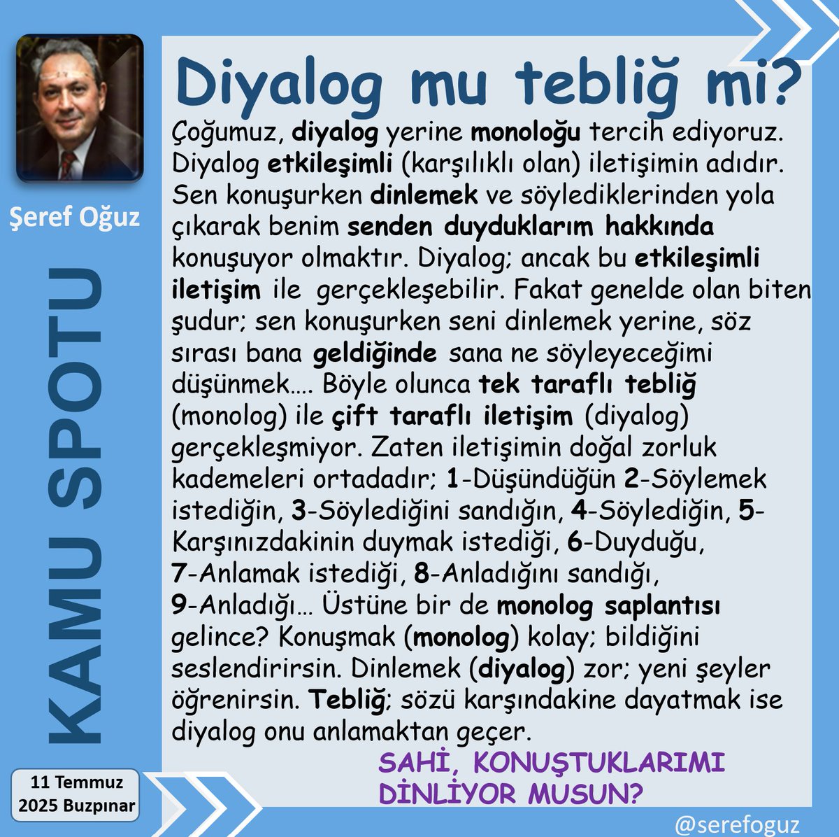 Şeref Oğuz (@serefoguz) on Twitter photo 2 MONOLOG 1 DİYALOG ETMEZ
1-Sen konuşurken seni dinlemiyor,
2-Sıra bana geldiğinde ne diyeceğimi düşünüyorsam;
3-Buna diyalog diyemeyiz.
4-Diyalog; dinlemekle başlar.
5-Monolog dinlemeden konuşmaktır.
#KamuSpotu #SerefOguz_KamuSpotu
#monolog #diyalog #iletişim #dinle <a href="/serefoguz/">Şeref Oğuz</a> 2 MONOLOG 1 DİYALOG ETMEZ
1-Sen konuşurken seni dinlemiyor,
2-Sıra bana geldiğinde ne diyeceğimi düşünüyorsam;
3-Buna diyalog diyemeyiz.
4-Diyalog; dinlemekle başlar.
5-Monolog dinlemeden konuşmaktır.
#KamuSpotu #SerefOguz_KamuSpotu
#monolog #diyalog #iletişim #dinle <a href="/serefoguz/">Şeref Oğuz</a>